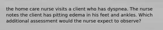 the home care nurse visits a client who has dyspnea. The nurse notes the client has pitting edema in his feet and ankles. Which additional assessment would the nurse expect to observe?