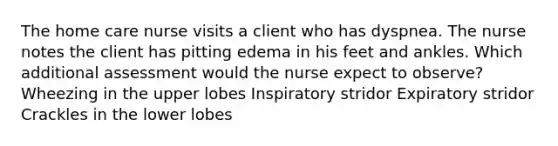 The home care nurse visits a client who has dyspnea. The nurse notes the client has pitting edema in his feet and ankles. Which additional assessment would the nurse expect to observe? Wheezing in the upper lobes Inspiratory stridor Expiratory stridor Crackles in the lower lobes