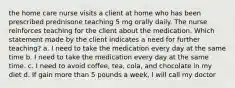 the home care nurse visits a client at home who has been prescribed prednisone teaching 5 mg orally daily. The nurse reinforces teaching for the client about the medication. Which statement made by the client indicates a need for further teaching? a. I need to take the medication every day at the same time b. I need to take the medication every day at the same time. c. I need to avoid coffee, tea, cola, and chocolate in my diet d. If gain more than 5 pounds a week, I will call my doctor