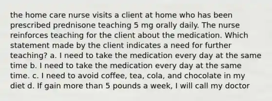 the home care nurse visits a client at home who has been prescribed prednisone teaching 5 mg orally daily. The nurse reinforces teaching for the client about the medication. Which statement made by the client indicates a need for further teaching? a. I need to take the medication every day at the same time b. I need to take the medication every day at the same time. c. I need to avoid coffee, tea, cola, and chocolate in my diet d. If gain more than 5 pounds a week, I will call my doctor