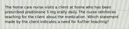 The home care nurse visits a client at home who has been prescribed prednisone 5 mg orally daily. The nurse reinforces teaching for the client about the medication. Which statement made by the client indicates a need for further teaching?