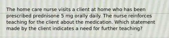 The home care nurse visits a client at home who has been prescribed prednisone 5 mg orally daily. The nurse reinforces teaching for the client about the medication. Which statement made by the client indicates a need for further teaching?