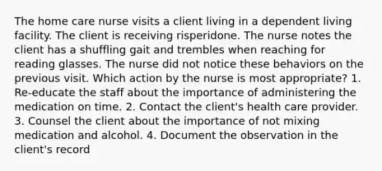 The home care nurse visits a client living in a dependent living facility. The client is receiving risperidone. The nurse notes the client has a shuffling gait and trembles when reaching for reading glasses. The nurse did not notice these behaviors on the previous visit. Which action by the nurse is most appropriate? 1. Re-educate the staff about the importance of administering the medication on time. 2. Contact the client's health care provider. 3. Counsel the client about the importance of not mixing medication and alcohol. 4. Document the observation in the client's record