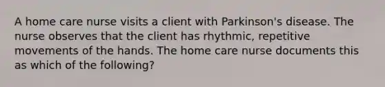 A home care nurse visits a client with Parkinson's disease. The nurse observes that the client has rhythmic, repetitive movements of the hands. The home care nurse documents this as which of the following?