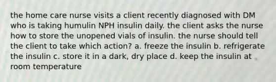 the home care nurse visits a client recently diagnosed with DM who is taking humulin NPH insulin daily. the client asks the nurse how to store the unopened vials of insulin. the nurse should tell the client to take which action? a. freeze the insulin b. refrigerate the insulin c. store it in a dark, dry place d. keep the insulin at room temperature