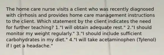 The home care nurse visits a client who was recently diagnosed with cirrhosis and provides home care management instructions to the client. Which statement by the client indicates the need for further teaching? 1."I will obtain adequate rest." 2."I should monitor my weight regularly." 3."I should include sufficient carbohydrates in my diet." 4."I will take acetaminophen (Tylenol) if I get a headache."