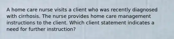 A home care nurse visits a client who was recently diagnosed with cirrhosis. The nurse provides home care management instructions to the client. Which client statement indicates a need for further instruction?