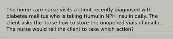 The home care nurse visits a client recently diagnosed with diabetes mellitus who is taking Humulin NPH insulin daily. The client asks the nurse how to store the unopened vials of insulin. The nurse would tell the client to take which action?