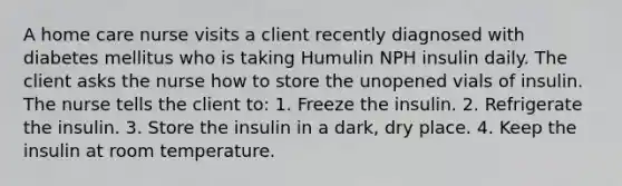 A home care nurse visits a client recently diagnosed with diabetes mellitus who is taking Humulin NPH insulin daily. The client asks the nurse how to store the unopened vials of insulin. The nurse tells the client to: 1. Freeze the insulin. 2. Refrigerate the insulin. 3. Store the insulin in a dark, dry place. 4. Keep the insulin at room temperature.