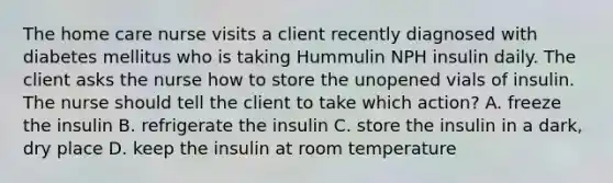 The home care nurse visits a client recently diagnosed with diabetes mellitus who is taking Hummulin NPH insulin daily. The client asks the nurse how to store the unopened vials of insulin. The nurse should tell the client to take which action? A. freeze the insulin B. refrigerate the insulin C. store the insulin in a dark, dry place D. keep the insulin at room temperature