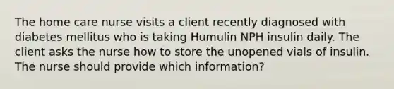 The home care nurse visits a client recently diagnosed with diabetes mellitus who is taking Humulin NPH insulin daily. The client asks the nurse how to store the unopened vials of insulin. The nurse should provide which information?