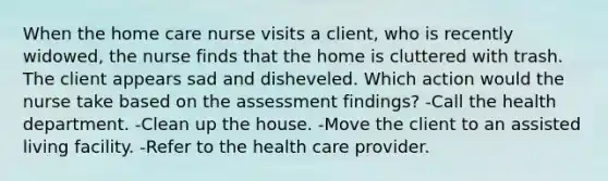 When the home care nurse visits a client, who is recently widowed, the nurse finds that the home is cluttered with trash. The client appears sad and disheveled. Which action would the nurse take based on the assessment findings? -Call the health department. -Clean up the house. -Move the client to an assisted living facility. -Refer to the health care provider.