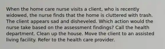 When the home care nurse visits a client, who is recently widowed, the nurse finds that the home is cluttered with trash. The client appears sad and disheveled. Which action would the nurse take based on the assessment findings? Call the health department. Clean up the house. Move the client to an assisted living facility. Refer to the health care provider.