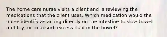 The home care nurse visits a client and is reviewing the medications that the client uses. Which medication would the nurse identify as acting directly on the intestine to slow bowel motility, or to absorb excess fluid in the bowel?