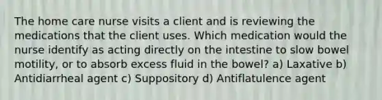 The home care nurse visits a client and is reviewing the medications that the client uses. Which medication would the nurse identify as acting directly on the intestine to slow bowel motility, or to absorb excess fluid in the bowel? a) Laxative b) Antidiarrheal agent c) Suppository d) Antiflatulence agent