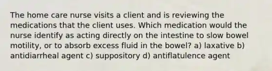 The home care nurse visits a client and is reviewing the medications that the client uses. Which medication would the nurse identify as acting directly on the intestine to slow bowel motility, or to absorb excess fluid in the bowel? a) laxative b) antidiarrheal agent c) suppository d) antiflatulence agent