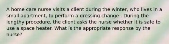 A home care nurse visits a client during the winter, who lives in a small apartment, to perform a dressing change . During the lengthy procedure, the client asks the nurse whether it is safe to use a space heater. What is the appropriate response by the nurse?