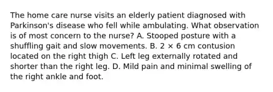 The home care nurse visits an elderly patient diagnosed with Parkinson's disease who fell while ambulating. What observation is of most concern to the nurse? A. Stooped posture with a shuffling gait and slow movements. B. 2 × 6 cm contusion located on the right thigh C. Left leg externally rotated and shorter than the right leg. D. Mild pain and minimal swelling of the right ankle and foot.