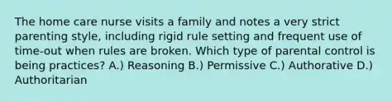 The home care nurse visits a family and notes a very strict parenting style, including rigid rule setting and frequent use of time-out when rules are broken. Which type of parental control is being practices? A.) Reasoning B.) Permissive C.) Authorative D.) Authoritarian