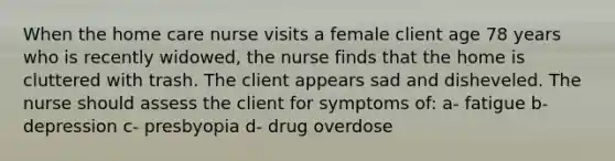 When the home care nurse visits a female client age 78 years who is recently widowed, the nurse finds that the home is cluttered with trash. The client appears sad and disheveled. The nurse should assess the client for symptoms of: a- fatigue b- depression c- presbyopia d- drug overdose