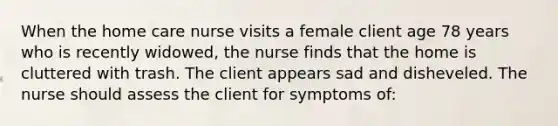 When the home care nurse visits a female client age 78 years who is recently widowed, the nurse finds that the home is cluttered with trash. The client appears sad and disheveled. The nurse should assess the client for symptoms of: