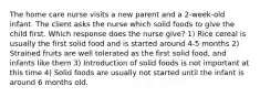 The home care nurse visits a new parent and a 2-week-old infant. The client asks the nurse which solid foods to give the child first. Which response does the nurse give? 1) Rice cereal is usually the first solid food and is started around 4-5 months 2) Strained fruits are well tolerated as the first solid food, and infants like them 3) Introduction of solid foods is not important at this time 4) Solid foods are usually not started until the infant is around 6 months old.