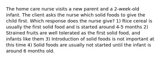 The home care nurse visits a new parent and a 2-week-old infant. The client asks the nurse which solid foods to give the child first. Which response does the nurse give? 1) Rice cereal is usually the first solid food and is started around 4-5 months 2) Strained fruits are well tolerated as the first solid food, and infants like them 3) Introduction of solid foods is not important at this time 4) Solid foods are usually not started until the infant is around 6 months old.