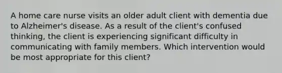 A home care nurse visits an older adult client with dementia due to Alzheimer's disease. As a result of the client's confused thinking, the client is experiencing significant difficulty in communicating with family members. Which intervention would be most appropriate for this client?