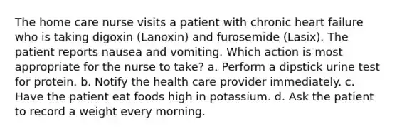 The home care nurse visits a patient with chronic heart failure who is taking digoxin (Lanoxin) and furosemide (Lasix). The patient reports nausea and vomiting. Which action is most appropriate for the nurse to take? a. Perform a dipstick urine test for protein. b. Notify the health care provider immediately. c. Have the patient eat foods high in potassium. d. Ask the patient to record a weight every morning.