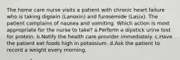 The home care nurse visits a patient with chronic heart failure who is taking digoxin (Lanoxin) and furosemide (Lasix). The patient complains of nausea and vomiting. Which action is most appropriate for the nurse to take? a.Perform a dipstick urine test for protein. b.Notify the health care provider immediately. c.Have the patient eat foods high in potassium. d.Ask the patient to record a weight every morning.