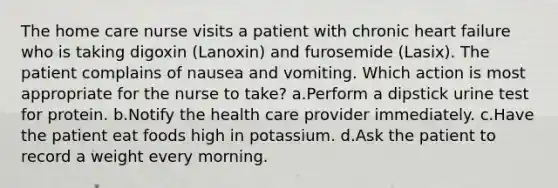 The home care nurse visits a patient with chronic heart failure who is taking digoxin (Lanoxin) and furosemide (Lasix). The patient complains of nausea and vomiting. Which action is most appropriate for the nurse to take? a.Perform a dipstick urine test for protein. b.Notify the health care provider immediately. c.Have the patient eat foods high in potassium. d.Ask the patient to record a weight every morning.