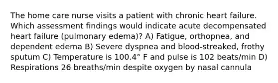 The home care nurse visits a patient with chronic heart failure. Which assessment findings would indicate acute decompensated heart failure (pulmonary edema)? A) Fatigue, orthopnea, and dependent edema B) Severe dyspnea and blood-streaked, frothy sputum C) Temperature is 100.4° F and pulse is 102 beats/min D) Respirations 26 breaths/min despite oxygen by nasal cannula