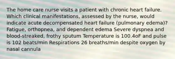 The home care nurse visits a patient with chronic heart failure. Which clinical manifestations, assessed by the nurse, would indicate acute decompensated heart failure (pulmonary edema)? Fatigue, orthopnea, and dependent edema Severe dyspnea and blood-streaked, frothy sputum Temperature is 100.4oF and pulse is 102 beats/min Respirations 26 breaths/min despite oxygen by nasal cannula