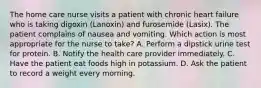 The home care nurse visits a patient with chronic heart failure who is taking digoxin (Lanoxin) and furosemide (Lasix). The patient complains of nausea and vomiting. Which action is most appropriate for the nurse to take? A. Perform a dipstick urine test for protein. B. Notify the health care provider immediately. C. Have the patient eat foods high in potassium. D. Ask the patient to record a weight every morning.