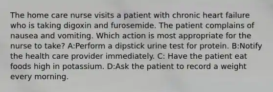 The home care nurse visits a patient with chronic heart failure who is taking digoxin and furosemide. The patient complains of nausea and vomiting. Which action is most appropriate for the nurse to take? A:Perform a dipstick urine test for protein. B:Notify the health care provider immediately. C: Have the patient eat foods high in potassium. D:Ask the patient to record a weight every morning.