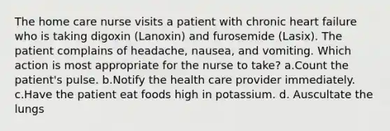 The home care nurse visits a patient with chronic heart failure who is taking digoxin (Lanoxin) and furosemide (Lasix). The patient complains of headache, nausea, and vomiting. Which action is most appropriate for the nurse to take? a.Count the patient's pulse. b.Notify the health care provider immediately. c.Have the patient eat foods high in potassium. d. Auscultate the lungs