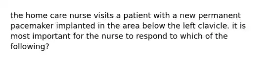 the home care nurse visits a patient with a new permanent pacemaker implanted in the area below the left clavicle. it is most important for the nurse to respond to which of the following?