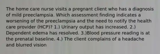 The home care nurse visits a pregnant client who has a diagnosis of mild preeclampsia. Which assessment finding indicates a worsening of the preeclampsia and the need to notify the health care provider (HCP)? 1.) Urinary output has increased. 2.) Dependent edema has resolved. 3.)Blood pressure reading is at the prenatal baseline. 4.) The client complains of a headache and blurred vision