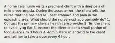 A home care nurse visits a pregnant client with a diagnosis of mild preeclampsia. During the assessment, the client tells the nurse that she has had an upset stomach and pain in the epigastric area. What should the nurse most appropriately do? 1. Contact the primary client's health care provider 2. Tell the client to avoid lying flat 3. Instruct the client to eat a small portion of food every 2 to 3 hours 4. Administers an antacid to the client and tell her to take a dose every 6 hours