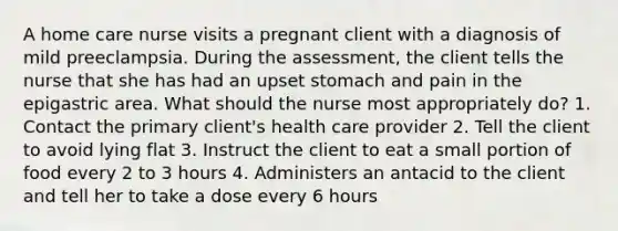 A home care nurse visits a pregnant client with a diagnosis of mild preeclampsia. During the assessment, the client tells the nurse that she has had an upset stomach and pain in the epigastric area. What should the nurse most appropriately do? 1. Contact the primary client's health care provider 2. Tell the client to avoid lying flat 3. Instruct the client to eat a small portion of food every 2 to 3 hours 4. Administers an antacid to the client and tell her to take a dose every 6 hours