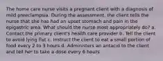 The home care nurse visits a pregnant client with a diagnosis of mild preeclampsia. During the assessment, the client tells the nurse that she has had an upset stomach and pain in the epigastric area. What should the nurse most appropriately do? a. Contact the primary client's health care provider b. Tell the client to avoid lying flat c. Instruct the client to eat a small portion of food every 2 to 3 hours d. Administers an antacid to the client and tell her to take a dose every 6 hours