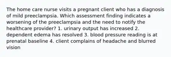 The home care nurse visits a pregnant client who has a diagnosis of mild preeclampsia. Which assessment finding indicates a worsening of the preeclampsia and the need to notify the healthcare provider? 1. urinary output has increased 2. dependent edema has resolved 3. blood pressure reading is at prenatal baseline 4. client complains of headache and blurred vision