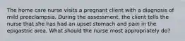 The home care nurse visits a pregnant client with a diagnosis of mild preeclampsia. During the assessment, the client tells the nurse that she has had an upset stomach and pain in the epigastric area. What should the nurse most appropriately do?