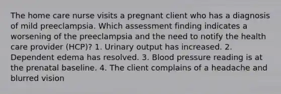 The home care nurse visits a pregnant client who has a diagnosis of mild preeclampsia. Which assessment finding indicates a worsening of the preeclampsia and the need to notify the health care provider (HCP)? 1. Urinary output has increased. 2. Dependent edema has resolved. 3. Blood pressure reading is at the prenatal baseline. 4. The client complains of a headache and blurred vision