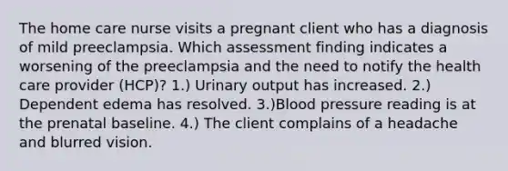 The home care nurse visits a pregnant client who has a diagnosis of mild preeclampsia. Which assessment finding indicates a worsening of the preeclampsia and the need to notify the health care provider (HCP)? 1.) Urinary output has increased. 2.) Dependent edema has resolved. 3.)Blood pressure reading is at the prenatal baseline. 4.) The client complains of a headache and blurred vision.