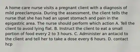 A home care nurse visits a pregnant client with a diagnosis of mild preeclampsia. During the assessment, the client tells the nurse that she has had an upset stomach and pain in the epigastric area. The nurse should perform which action A. Tell the client to avoid lying flat. B. Instruct the client to eat a small portion of food every 2 to 3 hours. C. Administer an antacid to the client and tell her to take a dose every 6 hours. D. contact hcp