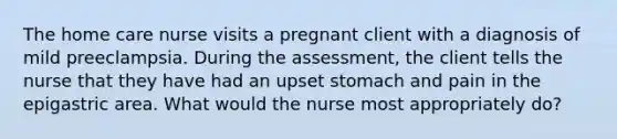 The home care nurse visits a pregnant client with a diagnosis of mild preeclampsia. During the assessment, the client tells the nurse that they have had an upset stomach and pain in the epigastric area. What would the nurse most appropriately do?