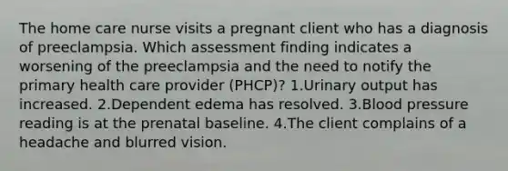 The home care nurse visits a pregnant client who has a diagnosis of preeclampsia. Which assessment finding indicates a worsening of the preeclampsia and the need to notify the primary health care provider (PHCP)? 1.Urinary output has increased. 2.Dependent edema has resolved. 3.Blood pressure reading is at the prenatal baseline. 4.The client complains of a headache and blurred vision.