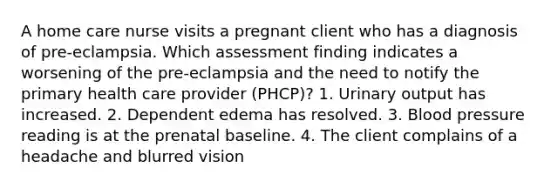 A home care nurse visits a pregnant client who has a diagnosis of pre-eclampsia. Which assessment finding indicates a worsening of the pre-eclampsia and the need to notify the primary health care provider (PHCP)? 1. Urinary output has increased. 2. Dependent edema has resolved. 3. Blood pressure reading is at the prenatal baseline. 4. The client complains of a headache and blurred vision