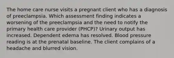 The home care nurse visits a pregnant client who has a diagnosis of preeclampsia. Which assessment finding indicates a worsening of the preeclampsia and the need to notify the primary health care provider (PHCP)? Urinary output has increased. Dependent edema has resolved. Blood pressure reading is at the prenatal baseline. The client complains of a headache and blurred vision.